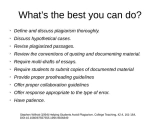 ➢
Define and discuss plagiarism thoroughly.
➢
Discuss hypothetical cases.
➢
Revise plagiarized passages.
➢
Review the conventions of quoting and documenting material.
➢
Require multi-drafts of essays.
➢
Require students to submit copies of documented material
➢
Provide proper proofreading guidelines
➢
Offer proper collaboration guidelines
➢
Offer response appropriate to the type of error.
➢
Have patience.
Stephen Wilhoit (1994) Helping Students Avoid Plagiarism, College Teaching, 42:4, 161-164,
DOI:10.1080/87567555.1994.9926849
What’s the best you can do?
 
