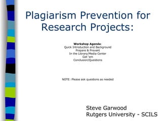 Plagiarism Prevention for Research Projects: Workshop Agenda : Quick Introduction and Background Prepare & Prevent In the Library/Media Center Get ‘em Conclusion/Questions NOTE: Please ask questions as needed Steve Garwood Rutgers University - SCILS 