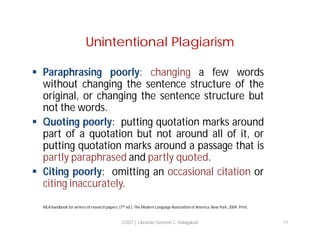 Unintentional Plagiarism
 Paraphrasing poorly: changing a few words
without changing the sentence structure of the
original, or changing the sentence structure but
not the words.
 Quoting poorly: putting quotation marks around
part of a quotation but not around all of it, or
putting quotation marks around a passage that is
partly paraphrased and partly quoted.
 Citing poorly: omitting an occasional citation or
citing inaccurately.
MLA handbook for writers of research papers. (7th ed.). The Modern Language Association of America. New York: 2009. Print.

COIST | Librarian Santosh C. Hulagabali

11

 