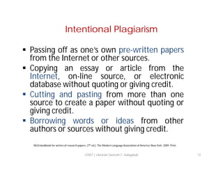 Intentional Plagiarism
 Passing off as one’s own pre-written papers
from the Internet or other sources.
 Copying an essay or article from the
Internet, on-line source, or electronic
database without quoting or giving credit.
 Cutting and pasting from more than one
source to create a paper without quoting or
giving credit.
 Borrowing words or ideas from other
authors or sources without giving credit.
MLA handbook for writers of research papers. (7th ed.). The Modern Language Association of America. New York: 2009. Print.

COIST | Librarian Santosh C. Hulagabali

12

 