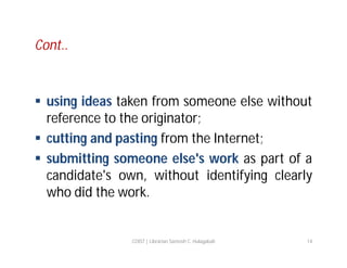 Cont..

 using ideas taken from someone else without
reference to the originator;
 cutting and pasting from the Internet;
 submitting someone else's work as part of a
candidate's own, without identifying clearly
who did the work.

COIST | Librarian Santosh C. Hulagabali

14

 