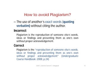 How to avoid Plagiarism?
– The use of another’s exact words (quoting
verbatim) without citing the author.
Incorrect
Plagiarism is the reproduction of someone else’s words,
ideas or findings and presenting them as one’s own
without proper acknowledgement.

Correct
Plagiarism is the “reproduction of someone else’s words,
ideas or findings and presenting them as one’s own
without proper acknowledgement” (Undergraduate
Course Handbook: 2008, p.24)
COIST | Librarian Santosh C. Hulagabali

15

 