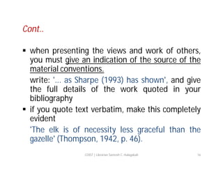 Cont..
 when presenting the views and work of others,
you must give an indication of the source of the
material conventions.
write: '... as Sharpe (1993) has shown', and give
the full details of the work quoted in your
bibliography
 if you quote text verbatim, make this completely
evident
'The elk is of necessity less graceful than the
gazelle' (Thompson, 1942, p. 46).
COIST | Librarian Santosh C. Hulagabali

16

 