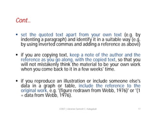 Cont..
 set the quoted text apart from your own text (e.g. by
indenting a paragraph) and identify it in a suitable way (e.g.
by using inverted commas and adding a reference as above)
 if you are copying text, keep a note of the author and the
reference as you go along, with the copied text, so that you
will not mistakenly think the material to be your own work
when you come back to it in a few weeks' time.
 if you reproduce an illustration or include someone else's
data in a graph or table, include the reference to the
original work, e.g. '(figure redrawn from Webb, 1976)' or '(1
= data from Webb, 1976).
COIST | Librarian Santosh C. Hulagabali

17

 