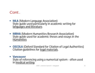 Cont..
 MLA (Modern Language Association)
Style guide used particularly in academic writing for
languages and literature.
 MRHA (Modern Humanities Research Association)
Style guide used for academic theses and essays in the
Humanities
 OSCOLA (Oxford Standard for Citation of Legal Authorities)
Citation guidelines for legal materials.
 Vancouver
Style of referencing using a numerical system - often used
in medical writing
COIST | Librarian Santosh C. Hulagabali

25

 