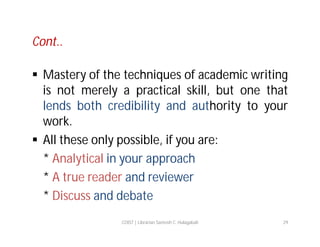 Cont..
 Mastery of the techniques of academic writing
is not merely a practical skill, but one that
lends both credibility and authority to your
work.
 All these only possible, if you are:
* Analytical in your approach
* A true reader and reviewer
* Discuss and debate
COIST | Librarian Santosh C. Hulagabali

29

 