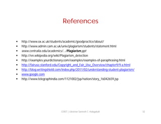 References










http://www.ox.ac.uk/students/academic/goodpractice/about/
http://www.admin.cam.ac.uk/univ/plagiarism/students/statement.html
www.centralia.edu/academics/.../Plagiarism.ppt
http://en.wikipedia.org/wiki/Plagiarism_detection
http://examples.yourdictionary.com/examples/examples-of-paraphrasing.html
http://fairuse.stanford.edu/Copyright_and_Fair_Use_Overview/chapter9/9-a.html
http://blog.writingshield.com/index.php/2011/02/understanding-student-plagiarism/
www.google.com
http://www.telegraphindia.com/1121002/jsp/nation/story_16042659.jsp

COIST | Librarian Santosh C. Hulagabali

32

 