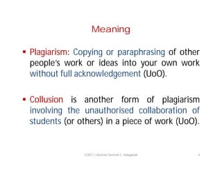 Meaning
 Plagiarism: Copying or paraphrasing of other
people’s work or ideas into your own work
without full acknowledgement (UoO).
 Collusion is another form of plagiarism
involving the unauthorised collaboration of
students (or others) in a piece of work (UoO).

COIST | Librarian Santosh C. Hulagabali

4

 