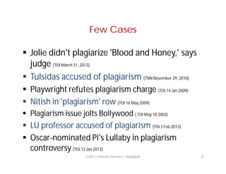 Few Cases
 Jolie didn't plagiarize 'Blood and Honey,' says
judge (TOI March 31, 2013)
 Tulsidas accused of plagiarism (TNN November 29, 2010)
 Playwright refutes plagiarism charge (TOI 14 Jan 2009)
 Nitish in 'plagiarism' row (TOI 16 May 2009)
 Plagiarism issue jolts Bollywood ( TOI May 18 2003)

 LU professor accused of plagiarism (TOI 3 Feb 2013)
 Oscar-nominated Pi's Lullaby in plagiarism
controversy (TOI 13 Jan 2013)
COIST | Librarian Santosh C. Hulagabali

8

 