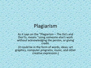 Plagiarism   As it says on the “Plagiarism – The Do’s and Don’ts, means “using someone else’s work without acknowledging the person, or giving credit. (it could be in the form of words, ideas, art graphics, computer programs, music, and other creative expression.) 