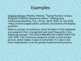Examples Original Version: Rhodes, Melody. "Typing Practice: Using a Pangram to Master Keyboard Letters." Weblogpost. Continuing Education. N.p., 29 Jan. 2010. Web. 21 July 2010. <http://continuingeducation.suite101.com/article.cfm/typing-practice>.While a number of sentences utilize all letters of the alphabet, one pangram that is recognized and used frequently is the following example: THE QUICK BROWN FOX JUMPS OVER THE LAZY DOG. This humorous pangram creates a vivid mental picture, which makes it easy to remember. It is short and, more importantly, it can be quickly mastered with practice.