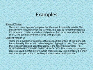 Examples Student Version	There are many types of pangram but the most frequently used is: The quick brown fox jumps over the lazy dog. It is easy to remember because it's funny and creates a vivid mental picture. And more importantly, it is short , and can quickly be mastered with practice.Student Version 2:There are a number of sentences that uses all the letters of the alphabet. But as Melody Rhodes said in her blogpost, Typing Practice, “One pangram that is recognized and used frequently is the following example: THE QUICK BROWN FOX JUMPS OVER THE LAZY DOG. This humorous pangram creates a vivid mental picture, which makes it easy to remember. It is short and, more importantly, it can be quickly mastered with practice.”