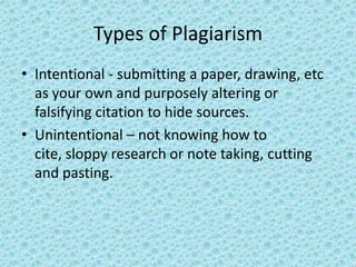 Types of Plagiarism Intentional - submitting a paper, drawing, etc as your own and purposely altering or falsifying citation to hide sources. Unintentional – not knowing how to cite, sloppy research or note taking, cutting and pasting. 