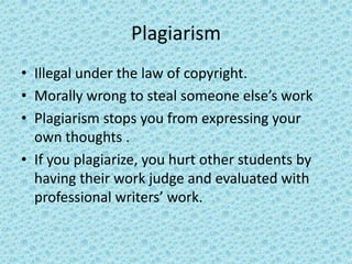 PlagiarismIllegal under the law of copyright.Morally wrong to steal someone else’s workPlagiarism stops you from expressing your own thoughts .If you plagiarize, you hurt other students by having their work judge and evaluated with professional writers’ work. 