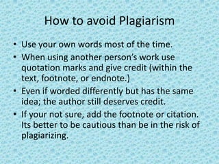 How to avoid Plagiarism Use your own words most of the time.When using another person’s work use quotation marks and give credit (within the text, footnote, or endnote.)Even if worded differently but has the same idea; the author still deserves credit.If your not sure, add the footnote or citation. Its better to be cautious than be in the risk of plagiarizing.