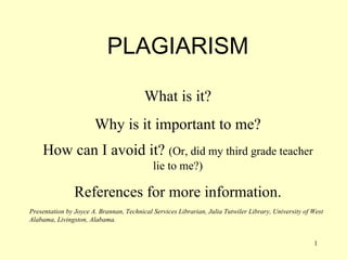 PLAGIARISM What is it? Why is it important to me? How can I avoid it?  (Or, did my third grade teacher lie to me?) References for more information. Presentation by Joyce A. Brannan, Technical Services Librarian, Julia Tutwiler Library, University of West Alabama, Livingston, Alabama. 
