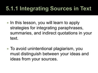 5.1.1 Integrating Sources in Text In this lesson, you will learn to apply strategies for integrating paraphrases, summaries, and indirect quotations in your text.  To avoid unintentional plagiarism, you must distinguish between your ideas and ideas from your sources. 
