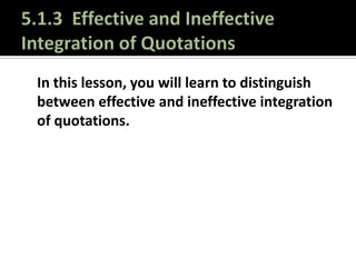 5.1.3  Effective and Ineffective Integration of Quotations In this lesson, you will learn to distinguish between effective and ineffective integration of quotations. 