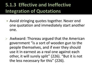 5.1.3  Effective and Ineffective Integration of QuotationsIs it clear WHY you are using a quotation? Don’t assume that the audience can read your mind. If you need to explain the inclusion of the information, do it.Remember that your voice is supposed to dominate the paper – not your sources – even when it is appropriate to provide extensive evidence and frequent quotations to support your argument.