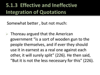 5.1.3 Effective and Ineffective Integration of QuotationsLet’s practice:The best way to get better at integrating sources is to observe how experts do it. Locate a scholarly, peer-reviewed article on a topic of interest to you.Identify 10 examples of effectively integrated quotations and explain (1) what they have done to make the quotations avoid awkwardness AND (2) how they have kept their own voices dominant in the article. 