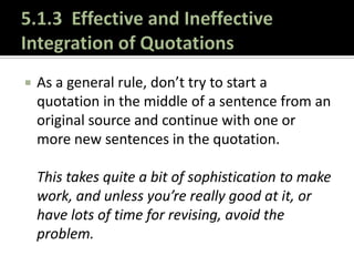5.1.3  Effective and Ineffective Integration of QuotationsAs a general rule, don’t try to start a quotation in the middle of a sentence from an original source and continue with one or more new sentences in the quotation.This takes quite a bit of sophistication to make work, and unless you’re really good at it, or have lots of time for revising, avoid the problem.