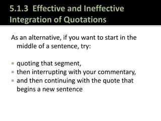 5.1.3  Effective and Ineffective Integration of QuotationsAs an alternative, if you want to start in the middle of a sentence, try:quoting that segment, then interrupting with your commentary, and then continuing with the quote that begins a new sentence