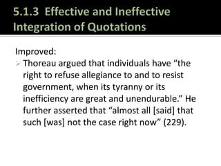5.1.3  Effective and Ineffective Integration of QuotationsImproved:Thoreau argued that individuals have “the right to refuse allegiance to and to resist government, when its tyranny or its inefficiency are great and unendurable.” He further asserted that “almost all [said] that such [was] not the case right now” (229).5.1.3  Effective and Ineffective Integration of QuotationsEven Better:Thoreau argued that individuals have “the right to refuse allegiance to and to resist government, when its tyranny or its inefficiency are great and unendurable.” His observation that “almost all say that such is not the case right now” is as relevant today as it was when his words were first published (229).Now you are engaging in a discussion and submitting your position for consideration.