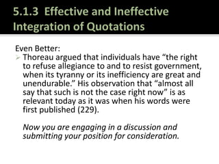 5.1.3  Effective and Ineffective Integration of QuotationsUse a colon after you introduce a direct quotation when that introduction could function as a complete sentence.Thoreau made a startling statement that many individuals still believe today: “That government is best which governs least . . .” (227).5.1.3  Effective and Ineffective Integration of QuotationsUse commas to set off introductory tags or interruptions markers.According to Thoreau, “That government is best which governs least . . .” (226).