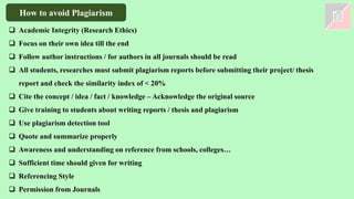 How to avoid Plagiarism
❑ Academic Integrity (Research Ethics)
❑ Focus on their own idea till the end
❑ Follow author instructions / for authors in all journals should be read
❑ All students, researches must submit plagiarism reports before submitting their project/ thesis
report and check the similarity index of < 20%
❑ Cite the concept / idea / fact / knowledge – Acknowledge the original source
❑ Give training to students about writing reports / thesis and plagiarism
❑ Use plagiarism detection tool
❑ Quote and summarize properly
❑ Awareness and understanding on reference from schools, colleges…
❑ Sufficient time should given for writing
❑ Referencing Style
❑ Permission from Journals
 