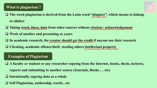 What is plagiarism ?
❑ The word plagiarism is derived from the Latin word “plagiare”, which means to kidnap
or abduct
❑ Taking word, ideas, data from other sources without citation / acknowledgement
❑ Work of another and presenting as yours
❑ In academic research, the creator should get the credit if anyone use their research
❑ Cheating, academic offence/theft, stealing others intellectual property
Examples of Plagiarism
❑ A faculty or student or any researcher copying from the Internet, books, thesis, lectures,
reports and submitting to another source (Journals, Books … etc)
❑ Intentionally copying data as a whole
❑ Self Plagiarism, authorship, words.. etc
 