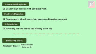 Self plagiarism
Unintentional Plagiarism
Patchwork Plagiarism
❑ Copying novel ideas from various sources and forming a new text
❑ Rewriting our own article and forming a new one
❑ Unknowingly matches with published work
Similarity Index
Similarity Index=
𝑴𝒂𝒕𝒄𝒉𝒆𝒅 𝒘𝒐𝒓𝒅𝒔
𝑻𝒐𝒕𝒂𝒍 𝒘𝒐𝒓𝒅𝒔
 