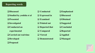 ❑Discussed
❑Studied by yoshida et al
❑Presented
❑Investigated
❑Conducted an
experimental
❑Carried out real-time
❑Developed
❑Proposed
❑ Conducted
❑ Expressed in
❑ Examined
❑ Pointed out
❑ Reported that
❑ Compared
❑ Viewed
❑ Demonstrated
❑Emphasized
❑Discussed
❑Obtained
❑Suggested
❑Concluded
❑Reported
❑Applied
❑Managed
Reporting words
 