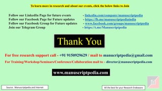 Thank You
Source : Manuscriptpedia and Internet
Follow our LinkedIn Page for future events - linkedin.com/company/manuscriptpedia
Follow our Facebook Page for Future updates - https://fb.me/manuscriptpediaindia
Follow our Facebook Group for Future updates - www.facebook.com/groups/manuscriptpedia
Join our Telegram Group - https://t.me/Manuscriptpedia
To learn more in research and about our events, click the below links to Join
For free research support call - +91 9150929629 / mail to manucriptpedia@gmail.com
For Training/Workshop/Seminars/Conference/Collaboration mail to – director@manuscriptpedia.com
All the best for your Research Endeavors
www.manuscriptpedia.com
 