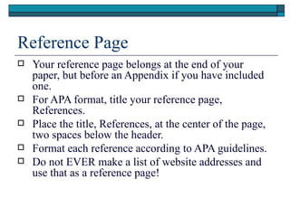Reference Page
   Your reference page belongs at the end of your
    paper, but before an Appendix if you have included
    one.
   For APA format, title your reference page,
    References.
   Place the title, References, at the center of the page,
    two spaces below the header.
   Format each reference according to APA guidelines.
   Do not EVER make a list of website addresses and
    use that as a reference page!
 