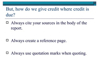 But, how do we give credit where credit is
due?
   Always cite your sources in the body of the
    report.

   Always create a reference page.

   Always use quotation marks when quoting.
 