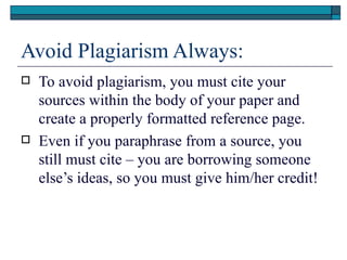 Avoid Plagiarism Always:
   To avoid plagiarism, you must cite your
    sources within the body of your paper and
    create a properly formatted reference page.
   Even if you paraphrase from a source, you
    still must cite – you are borrowing someone
    else’s ideas, so you must give him/her credit!
 