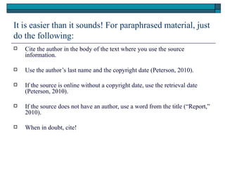 It is easier than it sounds! For paraphrased material, just
do the following:
   Cite the author in the body of the text where you use the source
    information.

   Use the author’s last name and the copyright date (Peterson, 2010).

   If the source is online without a copyright date, use the retrieval date
    (Peterson, 2010).

   If the source does not have an author, use a word from the title (“Report,”
    2010).

   When in doubt, cite!
 