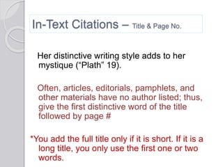 In-Text Citations – Title & Page No.
Her distinctive writing style adds to her
mystique (“Plath” 19).
Often, articles, editorials, pamphlets, and
other materials have no author listed; thus,
give the first distinctive word of the title
followed by page #
*You add the full title only if it is short. If it is a
long title, you only use the first one or two
words.
 