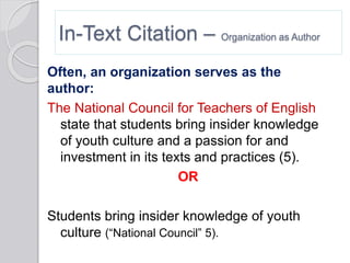 In-Text Citation – Organization as Author
Often, an organization serves as the
author:
The National Council for Teachers of English
state that students bring insider knowledge
of youth culture and a passion for and
investment in its texts and practices (5).
OR
Students bring insider knowledge of youth
culture (“National Council” 5).
 