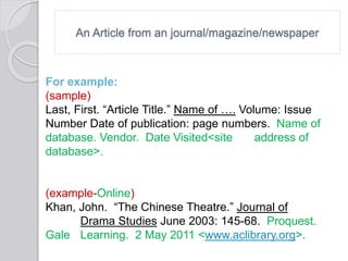 An Article from an journal/magazine/newspaper
For example:
(sample)
Last, First. “Article Title.” Name of …. Volume: Issue
Number Date of publication: page numbers. Name of
database. Vendor. Date Visited<site address of
database>.
(example-Online)
Khan, John. “The Chinese Theatre.” Journal of
Drama Studies June 2003: 145-68. Proquest.
Gale Learning. 2 May 2011 <www.aclibrary.org>.
 
