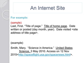 An Internet Site
For example:
(sample)
Last, First. “Title of page.” Title of home page. Date
written or posted (day month, year). Date visited <site
address of title page>.
(example)
Smith, Mary. “Science in America.” United States
Science. 3 May 2010. Access on 12 Nov
2015<http://spaceflight.usa.gov/spacenews.html>.
 
