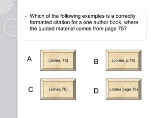 • Which of the following examples is a correctly
formatted citation for a one author book, where
the quoted material comes from page 75?
(Jones, 75) (Jones, p.75)
(Jones page 75)(Jones 75)
A
C
B
D
 