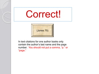 Correct!
(Jones 75)
In text citations for one author books only
contain the author’s last name and the page
number. You should not put a comma, “p.” or
“page.”
 