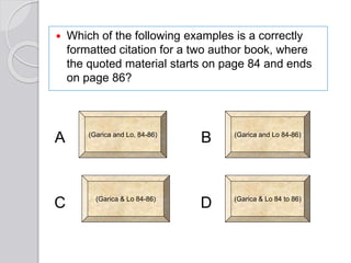  Which of the following examples is a correctly
formatted citation for a two author book, where
the quoted material starts on page 84 and ends
on page 86?
(Garica and Lo, 84-86) (Garica and Lo 84-86)
(Garica & Lo 84 to 86)(Garica & Lo 84-86)
D
B
C
A
 