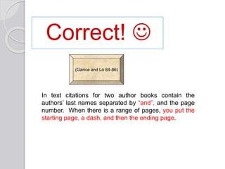Correct! 
In text citations for two author books contain the
authors’ last names separated by “and”, and the page
number. When there is a range of pages, you put the
starting page, a dash, and then the ending page.
(Garica and Lo 84-86)
 