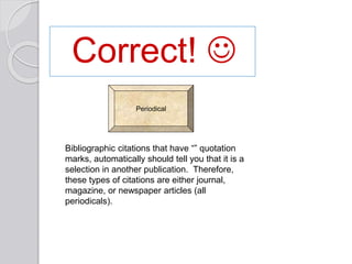 Correct! 
Bibliographic citations that have “” quotation
marks, automatically should tell you that it is a
selection in another publication. Therefore,
these types of citations are either journal,
magazine, or newspaper articles (all
periodicals).
Periodical
 