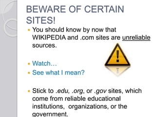 BEWARE OF CERTAIN
SITES!
 You should know by now that
WIKIPEDIA and .com sites are unreliable
sources.
 Watch…
 See what I mean?
 Stick to .edu, .org, or .gov sites, which
come from reliable educational
institutions, organizations, or the
government.
 