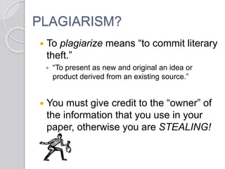 PLAGIARISM?
 To plagiarize means “to commit literary
theft.”
 “To present as new and original an idea or
product derived from an existing source.”
 You must give credit to the “owner” of
the information that you use in your
paper, otherwise you are STEALING!
 