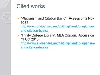 Cited works
 “Plagiarism and Citation Basic”. Aceess on 2 Nov
2015
http://www.slideshare.net/caitlingillmett/plagiarism-
and-citation-basics
 “Trinity College Library”. MLA Citation. Access on
11 Oct 2015
http://www.slideshare.net/caitlingillmett/plagiarism-
and-citation-basics
 