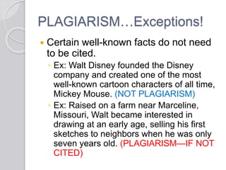 PLAGIARISM…Exceptions!
 Certain well-known facts do not need
to be cited.
◦ Ex: Walt Disney founded the Disney
company and created one of the most
well-known cartoon characters of all time,
Mickey Mouse. (NOT PLAGIARISM)
◦ Ex: Raised on a farm near Marceline,
Missouri, Walt became interested in
drawing at an early age, selling his first
sketches to neighbors when he was only
seven years old. (PLAGIARISM—IF NOT
CITED)
 